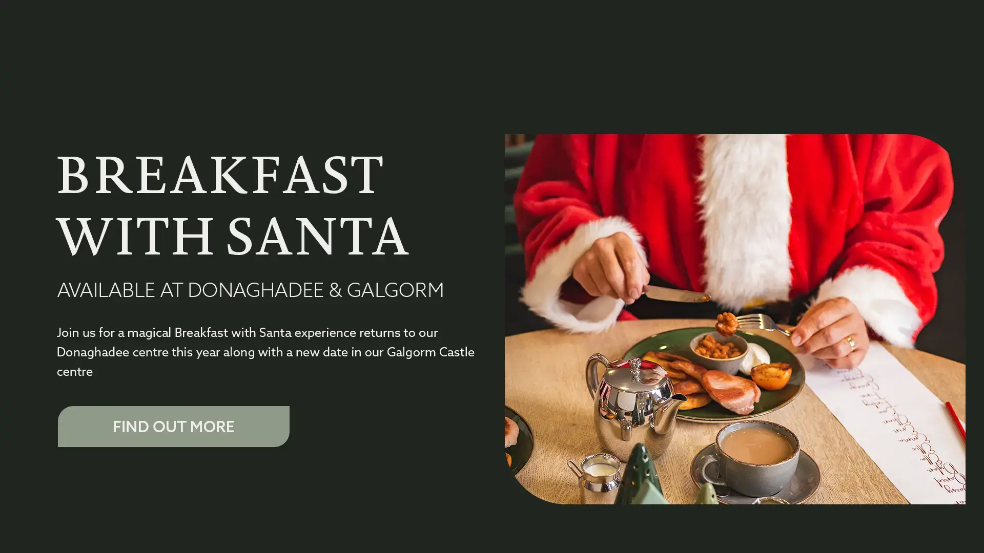 Our Breakfast with Santa experience returns to Donaghadee this year and we have added a new date at our Galgorm Castle centre - Find Out More